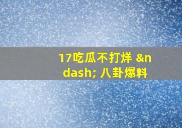 17吃瓜不打烊 – 八卦爆料